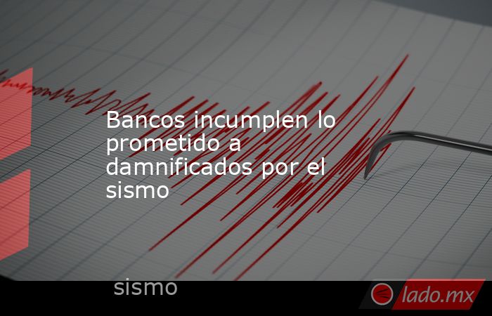 Bancos incumplen lo prometido a damnificados por el sismo. Noticias en tiempo real