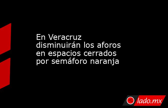 En Veracruz disminuirán los aforos en espacios cerrados por semáforo naranja. Noticias en tiempo real