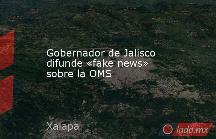 Gobernador de Jalisco difunde «fake news» sobre la OMS. Noticias en tiempo real