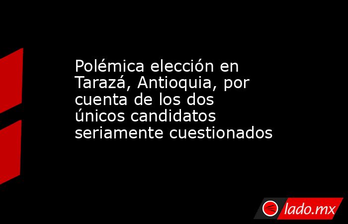 Polémica elección en Tarazá, Antioquia, por cuenta de los dos únicos candidatos seriamente cuestionados . Noticias en tiempo real
