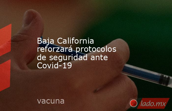 Baja California reforzará protocolos de seguridad ante Covid-19. Noticias en tiempo real