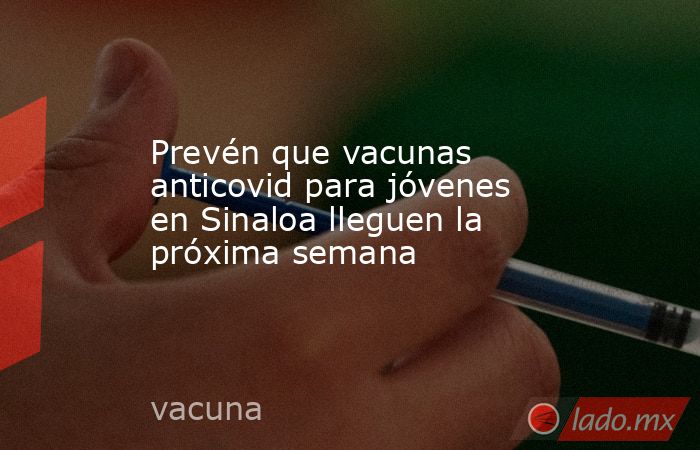Prevén que vacunas anticovid para jóvenes en Sinaloa lleguen la próxima semana. Noticias en tiempo real