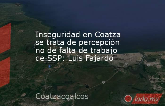 Inseguridad en Coatza se trata de percepción no de falta de trabajo de SSP: Luis Fajardo. Noticias en tiempo real