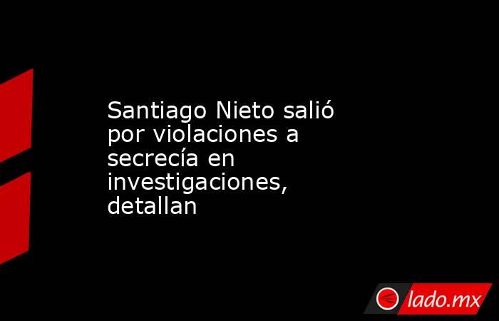 Santiago Nieto salió por violaciones a secrecía en investigaciones, detallan. Noticias en tiempo real
