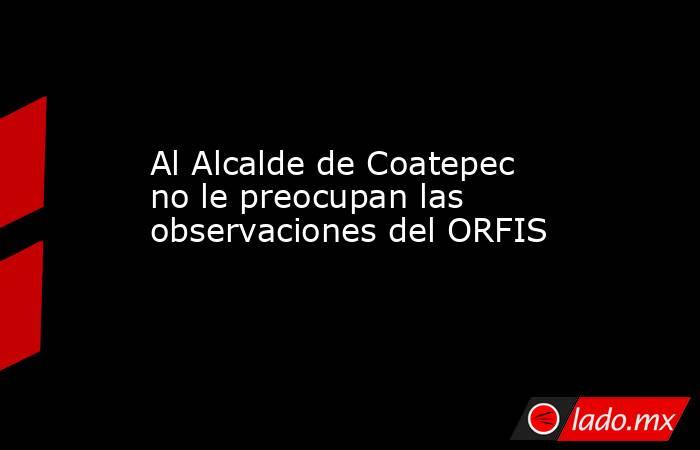 Al Alcalde de Coatepec no le preocupan las observaciones del ORFIS. Noticias en tiempo real