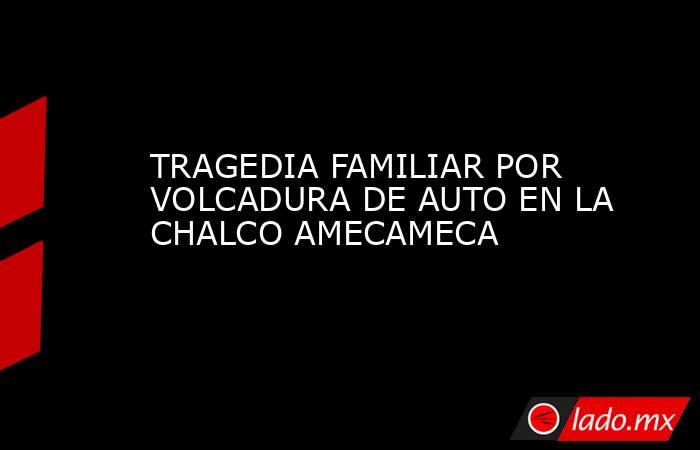 TRAGEDIA FAMILIAR POR VOLCADURA DE AUTO EN LA CHALCO AMECAMECA. Noticias en tiempo real