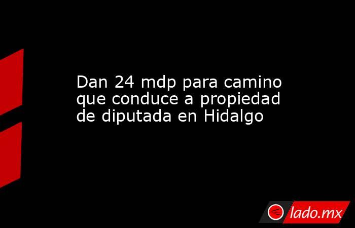 Dan 24 mdp para camino que conduce a propiedad de diputada en Hidalgo. Noticias en tiempo real
