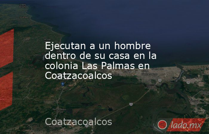 Ejecutan a un hombre dentro de su casa en la colonia Las Palmas en Coatzacoalcos. Noticias en tiempo real