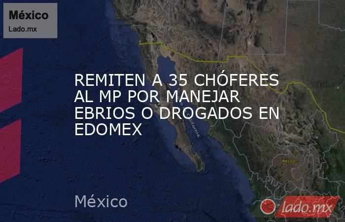REMITEN A 35 CHÓFERES AL MP POR MANEJAR EBRIOS O DROGADOS EN EDOMEX. Noticias en tiempo real