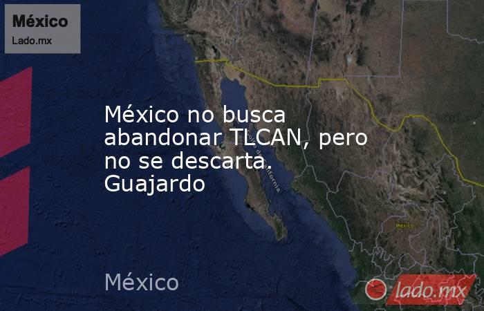 México no busca abandonar TLCAN, pero no se descarta. Guajardo. Noticias en tiempo real