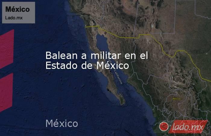 Balean a militar en el Estado de México. Noticias en tiempo real