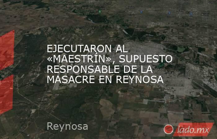 EJECUTARON AL «MAESTRÍN», SUPUESTO RESPONSABLE DE LA MASACRE EN REYNOSA. Noticias en tiempo real
