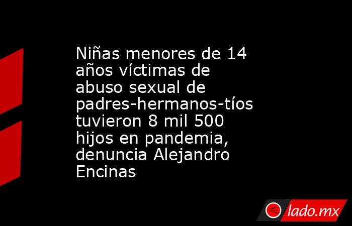 Niñas menores de 14 años víctimas de abuso sexual de padres-hermanos-tíos tuvieron 8 mil 500 hijos en pandemia, denuncia Alejandro Encinas. Noticias en tiempo real
