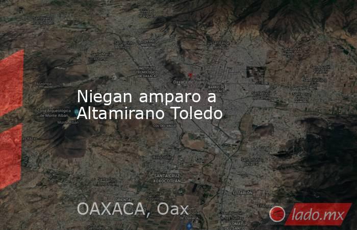 Niegan amparo a Altamirano Toledo. Noticias en tiempo real