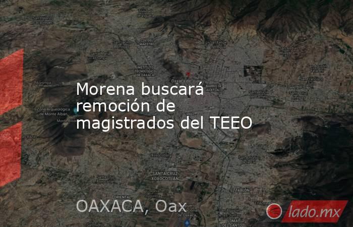 Morena buscará remoción de magistrados del TEEO. Noticias en tiempo real
