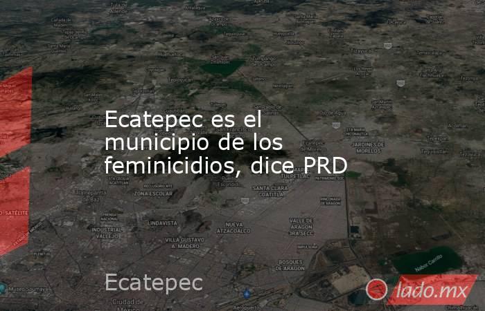 Ecatepec es el municipio de los feminicidios, dice PRD. Noticias en tiempo real