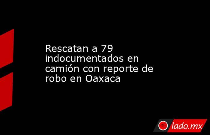 Rescatan a 79 indocumentados en camión con reporte de robo en Oaxaca. Noticias en tiempo real