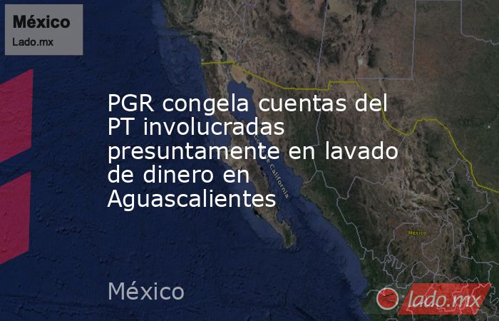 PGR congela cuentas del PT involucradas presuntamente en lavado de dinero en Aguascalientes. Noticias en tiempo real
