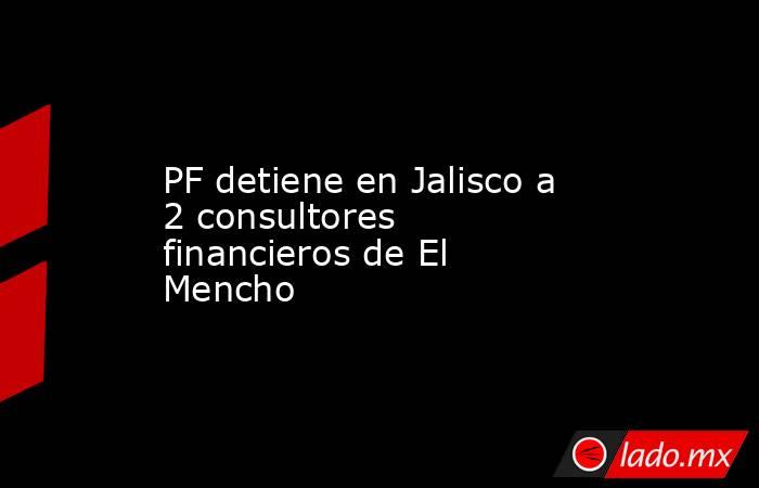 PF detiene en Jalisco a 2 consultores financieros de El Mencho. Noticias en tiempo real