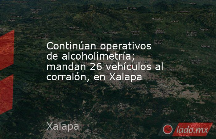 Continúan operativos de alcoholimetría; mandan 26 vehículos al corralón, en Xalapa. Noticias en tiempo real