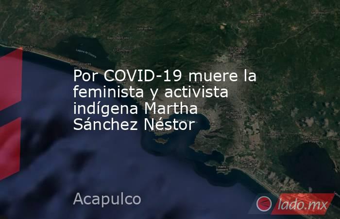 Por COVID-19 muere la feminista y activista indígena Martha Sánchez Néstor. Noticias en tiempo real