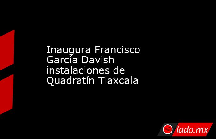 Inaugura Francisco García Davish instalaciones de Quadratín Tlaxcala. Noticias en tiempo real