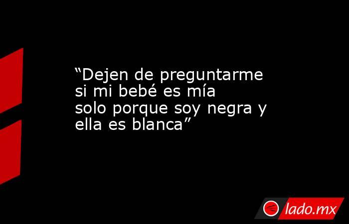 “Dejen de preguntarme si mi bebé es mía solo porque soy negra y ella es blanca”. Noticias en tiempo real