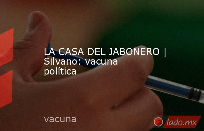LA CASA DEL JABONERO | Silvano: vacuna política. Noticias en tiempo real