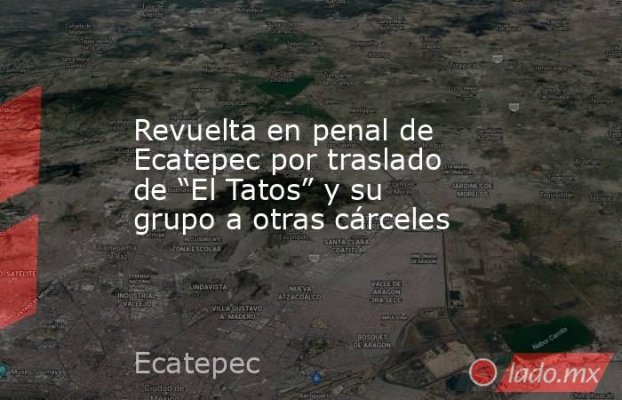 Revuelta en penal de Ecatepec por traslado de “El Tatos” y su grupo a otras cárceles. Noticias en tiempo real