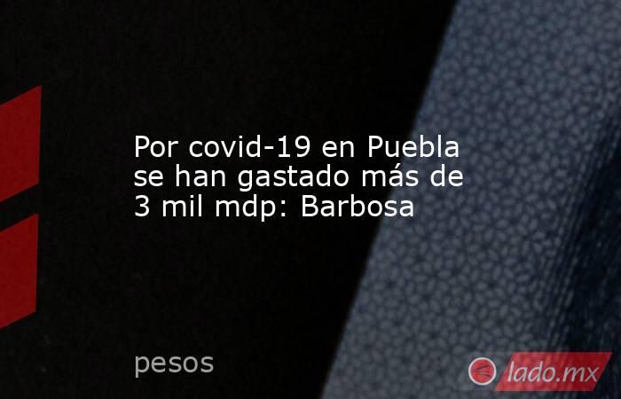 Por covid-19 en Puebla se han gastado más de 3 mil mdp: Barbosa. Noticias en tiempo real