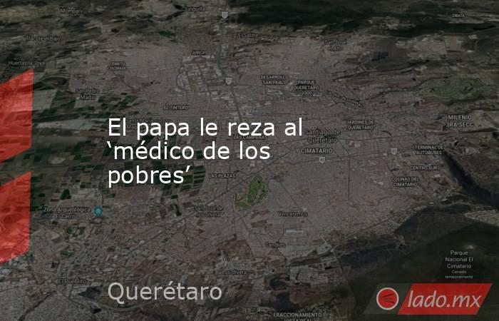 El papa le reza al ‘médico de los pobres’. Noticias en tiempo real