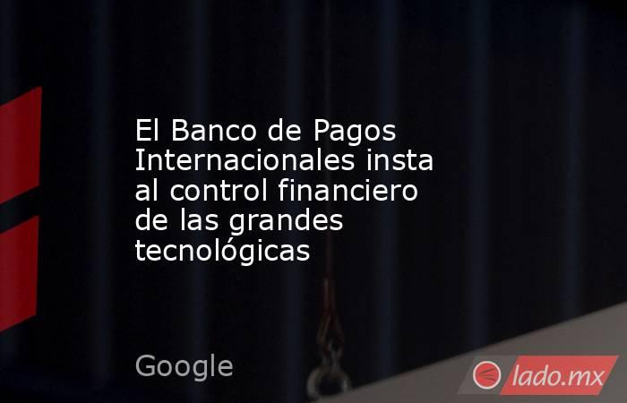 El Banco de Pagos Internacionales insta al control financiero de las grandes tecnológicas. Noticias en tiempo real