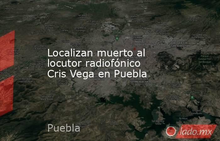 Localizan muerto al locutor radiofónico Cris Vega en Puebla. Noticias en tiempo real