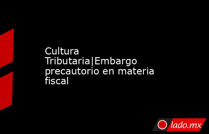 Cultura Tributaria|Embargo precautorio en materia fiscal. Noticias en tiempo real