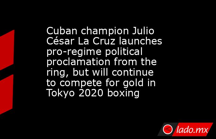 Cuban champion Julio César La Cruz launches pro-regime political proclamation from the ring, but will continue to compete for gold in Tokyo 2020 boxing. Noticias en tiempo real