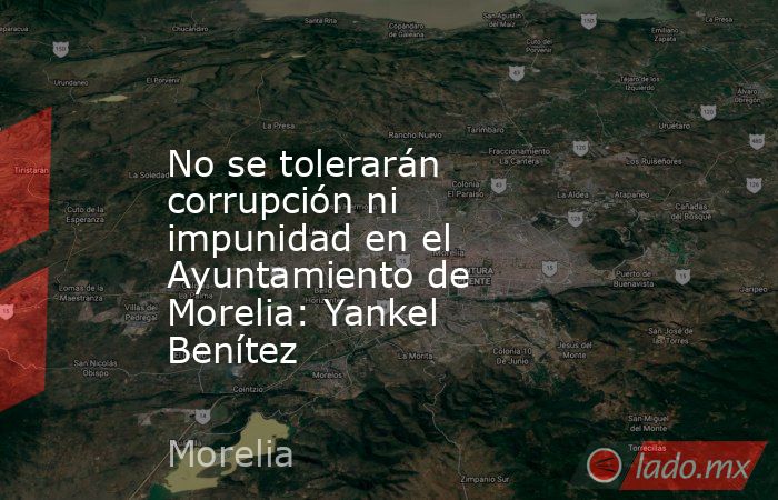 No se tolerarán corrupción ni impunidad en el Ayuntamiento de Morelia: Yankel Benítez. Noticias en tiempo real