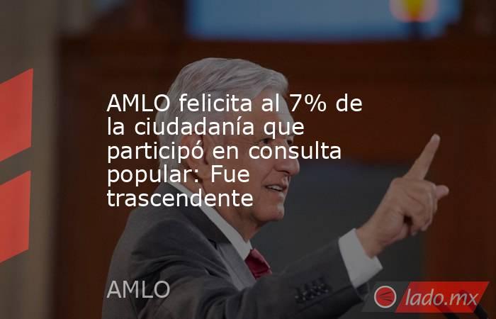 AMLO felicita al 7% de la ciudadanía que participó en consulta popular: Fue trascendente. Noticias en tiempo real