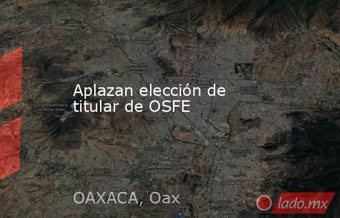 Aplazan elección de titular de OSFE. Noticias en tiempo real
