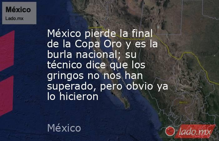 México pierde la final de la Copa Oro y es la burla nacional; su técnico dice que los gringos no nos han superado, pero obvio ya lo hicieron. Noticias en tiempo real