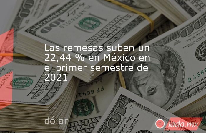 Las remesas suben un 22,44 % en México en el primer semestre de 2021. Noticias en tiempo real