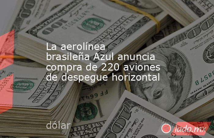 La aerolínea brasileña Azul anuncia compra de 220 aviones de despegue horizontal. Noticias en tiempo real