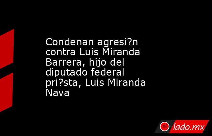 Condenan agresi?n contra Luis Miranda Barrera, hijo del diputado federal pri?sta, Luis Miranda Nava. Noticias en tiempo real