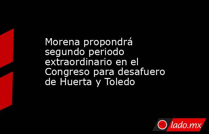 Morena propondrá segundo periodo extraordinario en el Congreso para desafuero de Huerta y Toledo. Noticias en tiempo real