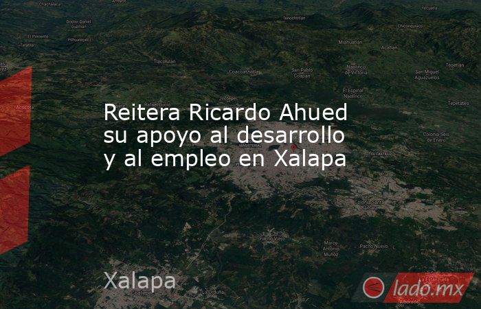 Reitera Ricardo Ahued su apoyo al desarrollo y al empleo en Xalapa. Noticias en tiempo real