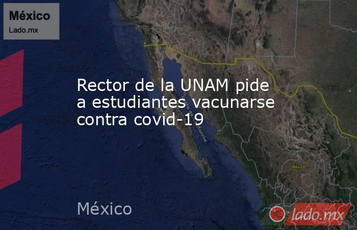 Rector de la UNAM pide a estudiantes vacunarse contra covid-19. Noticias en tiempo real