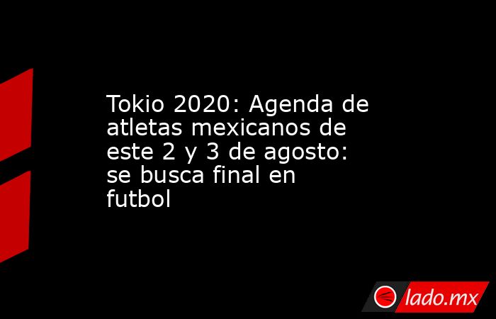 Tokio 2020: Agenda de atletas mexicanos de este 2 y 3 de agosto: se busca final en futbol. Noticias en tiempo real