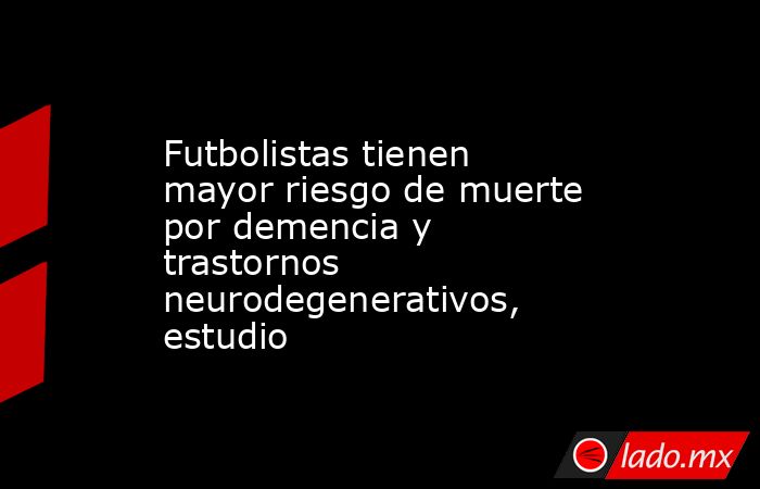 Futbolistas tienen mayor riesgo de muerte por demencia y trastornos neurodegenerativos, estudio. Noticias en tiempo real