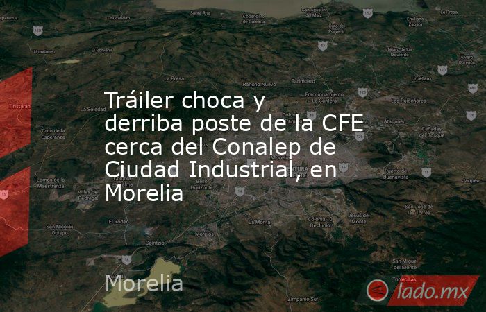 Tráiler choca y derriba poste de la CFE cerca del Conalep de Ciudad Industrial, en Morelia. Noticias en tiempo real