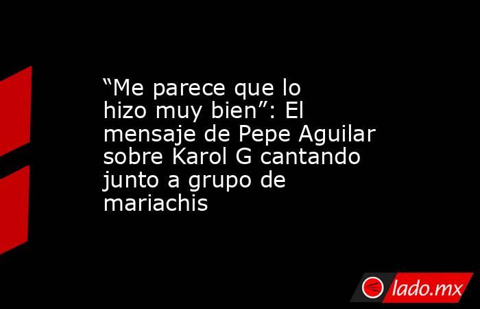 “Me parece que lo hizo muy bien”: El mensaje de Pepe Aguilar sobre Karol G cantando junto a grupo de mariachis. Noticias en tiempo real