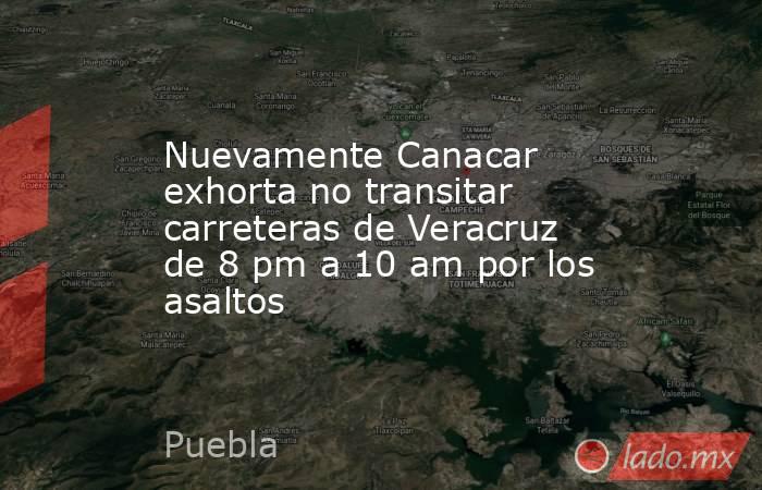 Nuevamente Canacar exhorta no transitar carreteras de Veracruz de 8 pm a 10 am por los asaltos. Noticias en tiempo real